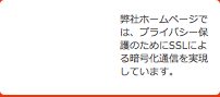 弊社ホームページでは、プライバシー保護のためにSSLによる暗号化通信を実現しています。